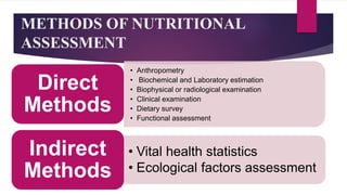 METHODS OF NUTRITIONAL
ASSESSMENT
• Anthropometry
• Biochemical and Laboratory estimation
• Biophysical or radiological examination
• Clinical examination
• Dietary survey
• Functional assessment
Direct
Methods
• Vital health statistics
• Ecological factors assessment
Indirect
Methods
 