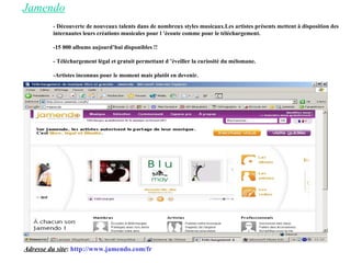 Jamendo - Découverte de nouveaux talents dans de nombreux styles musicaux.Les artistes présents mettent à disposition des internautes leurs créations musicales pour l ’écoute comme pour le téléchargement. -15 000 albums aujourd’hui disponibles !! - Téléchargement légal et gratuit permettant d ’éveiller la curiosité du mélomane. -Artistes inconnus pour le moment mais plutôt en devenir. Adresse du site :  http://www.jamendo.com/fr 