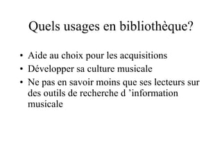 Quels usages en bibliothèque? Aide au choix pour les acquisitions Développer sa culture musicale Ne pas en savoir moins que ses lecteurs sur des outils de recherche d ’information musicale 