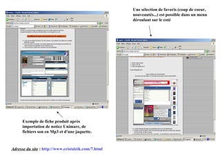 Adresse du site  :  http://www.cristalzik.com/7.html Exemple de fiche produit après importation de notice Unimarc, de fichiers son en Mp3 et d'une jaquette. Une sélection de favoris (coup de coeur, nouveautés...) est possible dans un menu déroulant sur le coté 