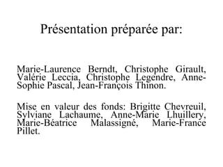 Présentation préparée par: Marie-Laurence Berndt, Christophe Girault, Valérie Leccia, Christophe Legendre, Anne-Sophie Pascal, Jean-François Thinon. Mise en valeur des fonds: Brigitte Chevreuil, Sylviane Lachaume, Anne-Marie Lhuillery, Marie-Béatrice Malassigné, Marie-France Pillet. 