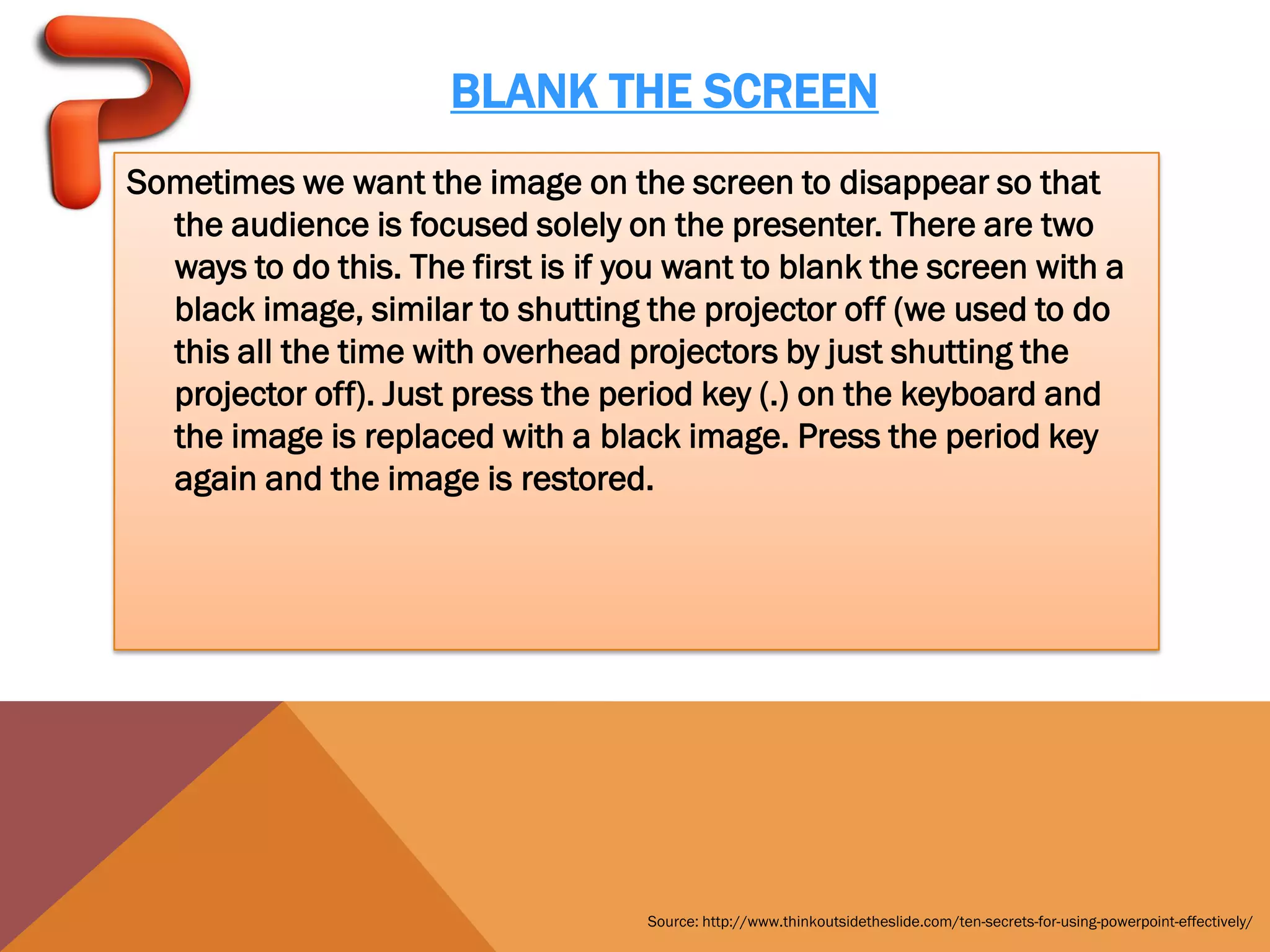 BLANK THE SCREEN
Sometimes we want the image on the screen to disappear so that
  the audience is focused solely on the presenter. There are two
  ways to do this. The first is if you want to blank the screen with a
  black image, similar to shutting the projector off (we used to do
  this all the time with overhead projectors by just shutting the
  projector off). Just press the period key (.) on the keyboard and
  the image is replaced with a black image. Press the period key
  again and the image is restored.




                                    Source: http://www.thinkoutsidetheslide.com/ten-secrets-for-using-powerpoint-effectively/
 
