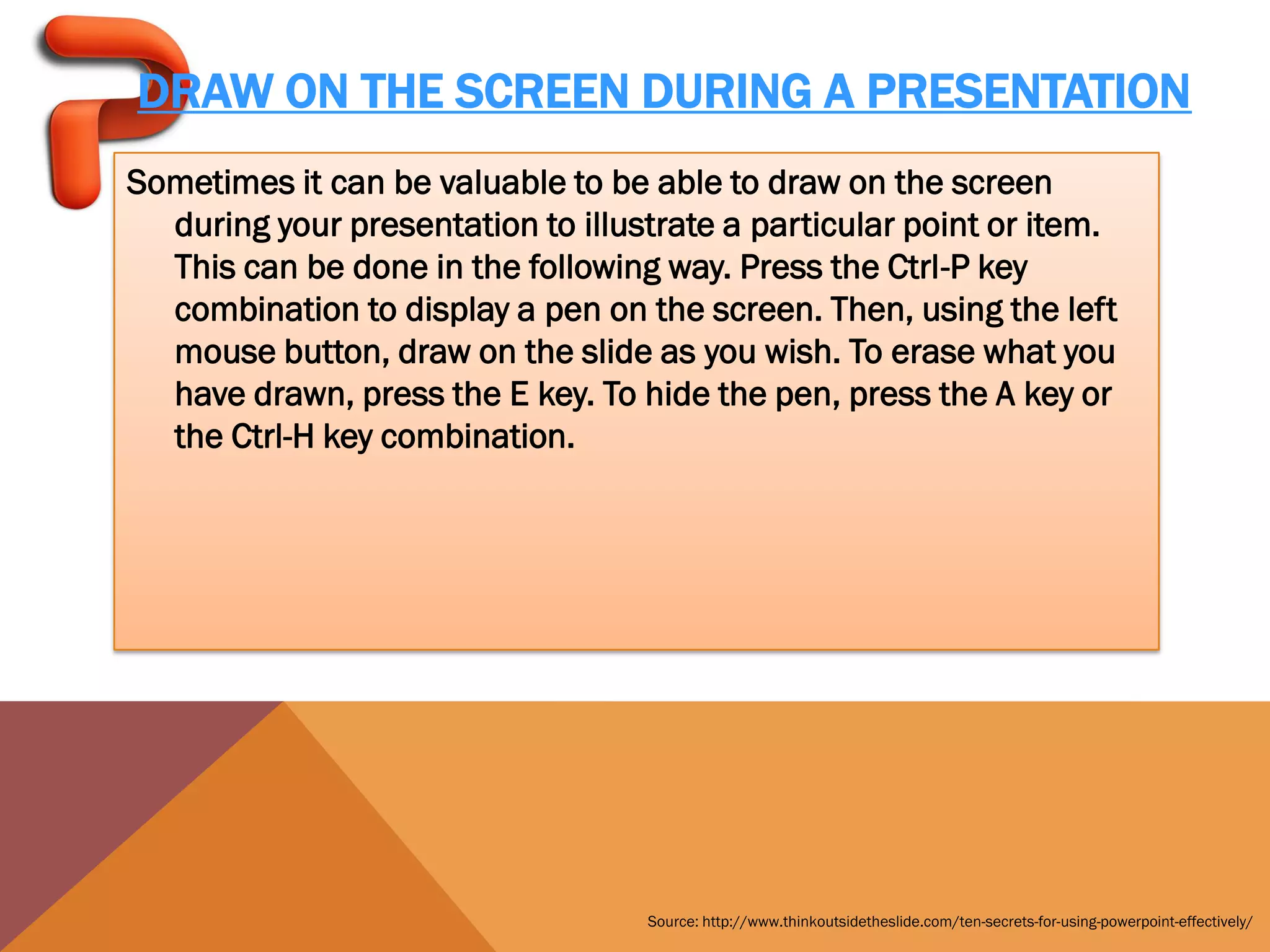 DRAW ON THE SCREEN DURING A PRESENTATION
Sometimes it can be valuable to be able to draw on the screen
  during your presentation to illustrate a particular point or item.
  This can be done in the following way. Press the Ctrl-P key
  combination to display a pen on the screen. Then, using the left
  mouse button, draw on the slide as you wish. To erase what you
  have drawn, press the E key. To hide the pen, press the A key or
  the Ctrl-H key combination.




                                   Source: http://www.thinkoutsidetheslide.com/ten-secrets-for-using-powerpoint-effectively/
 