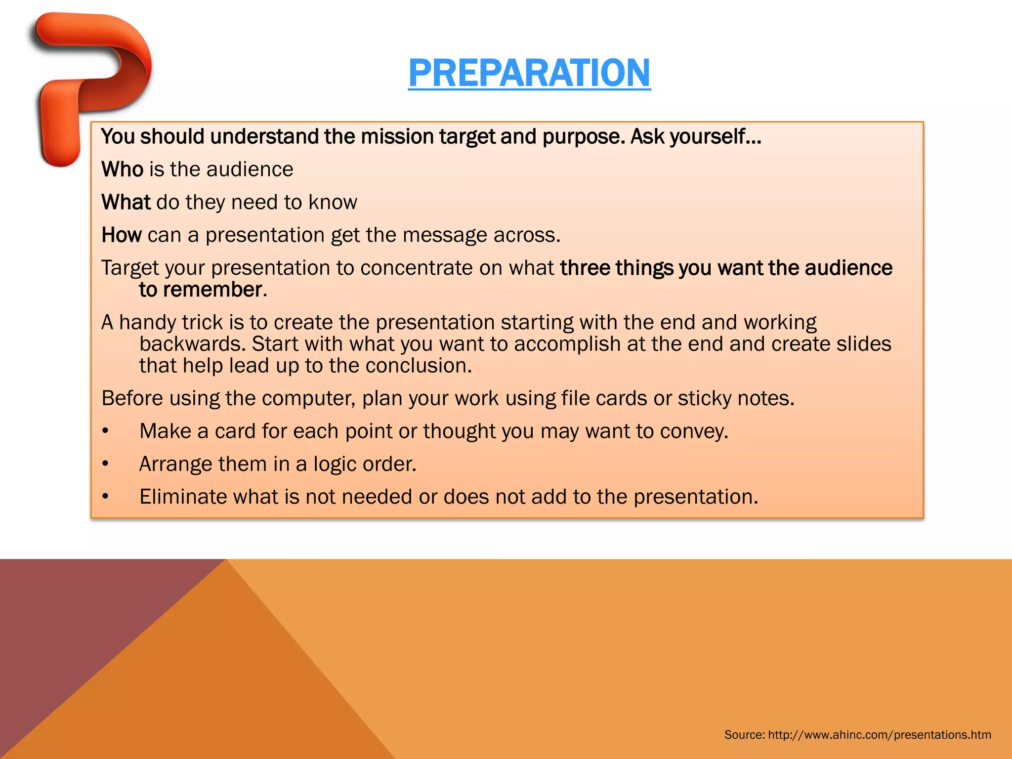 PREPARATION
You should understand the mission target and purpose. Ask yourself...
Who is the audience
What do they need to know
How can a presentation get the message across.
Target your presentation to concentrate on what three things you want the audience
    to remember.
A handy trick is to create the presentation starting with the end and working
    backwards. Start with what you want to accomplish at the end and create slides
    that help lead up to the conclusion.
Before using the computer, plan your work using file cards or sticky notes.
• Make a card for each point or thought you may want to convey.
• Arrange them in a logic order.
• Eliminate what is not needed or does not add to the presentation.




                                                                Source: http://www.ahinc.com/presentations.htm
 