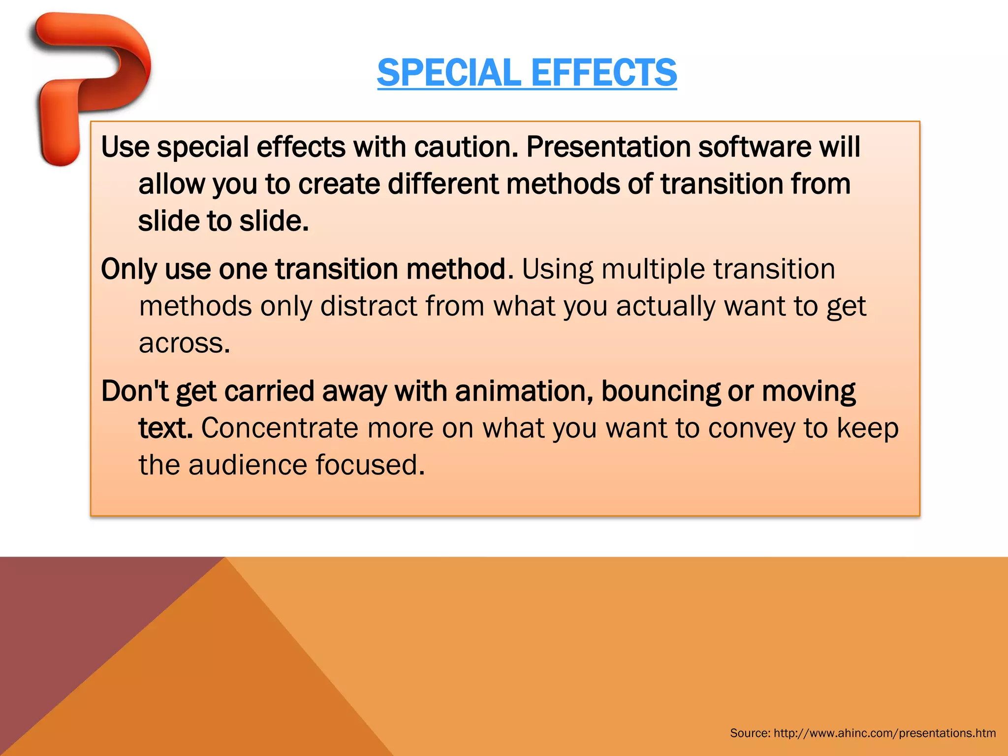 SPECIAL EFFECTS
Use special effects with caution. Presentation software will
  allow you to create different methods of transition from
  slide to slide.
Only use one transition method. Using multiple transition
  methods only distract from what you actually want to get
  across.
Don't get carried away with animation, bouncing or moving
  text. Concentrate more on what you want to convey to keep
  the audience focused.




                                                 Source: http://www.ahinc.com/presentations.htm
 