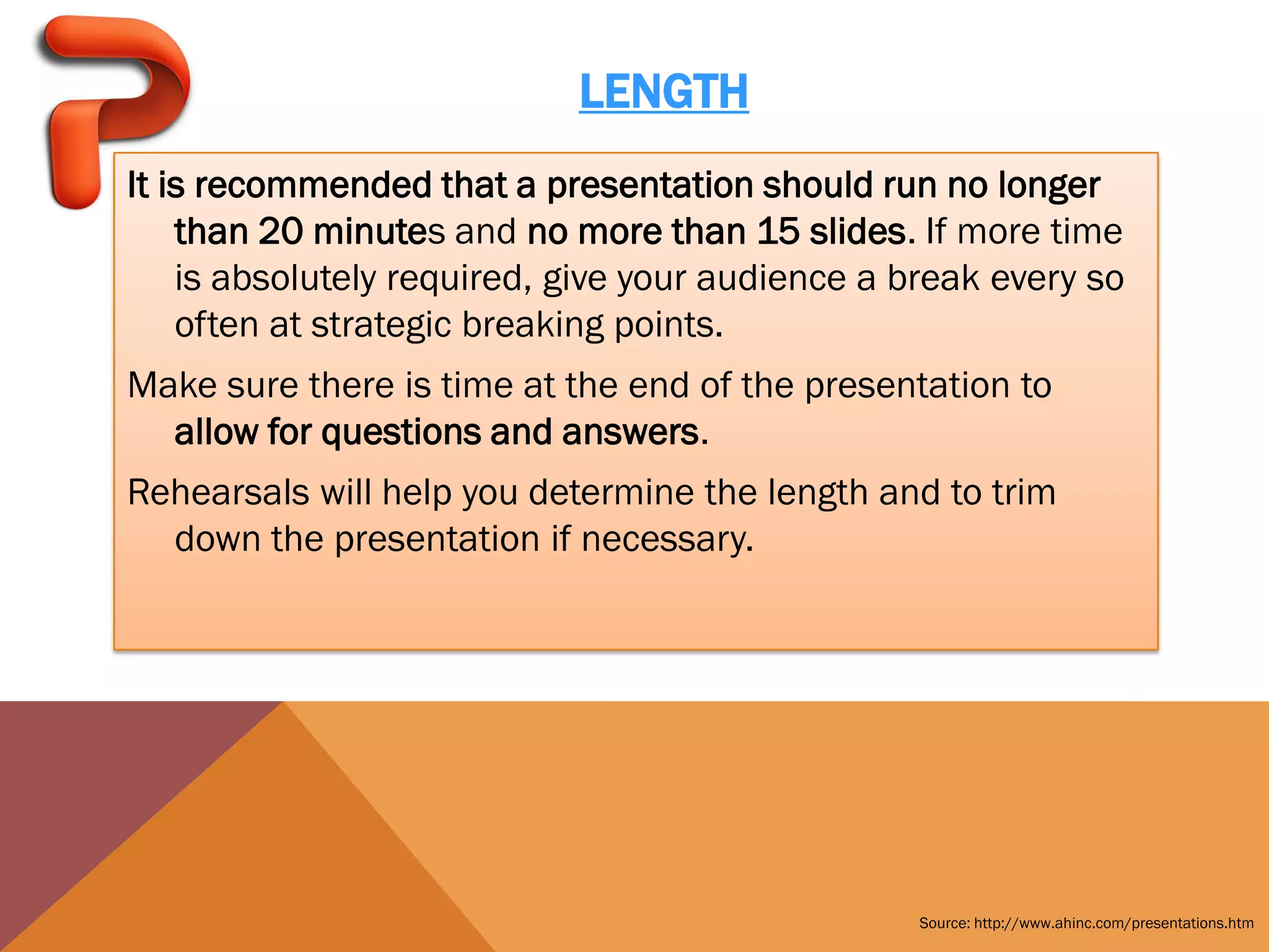 LENGTH
It is recommended that a presentation should run no longer
    than 20 minutes and no more than 15 slides. If more time
    is absolutely required, give your audience a break every so
    often at strategic breaking points.
Make sure there is time at the end of the presentation to
  allow for questions and answers.
Rehearsals will help you determine the length and to trim
  down the presentation if necessary.




                                                  Source: http://www.ahinc.com/presentations.htm
 