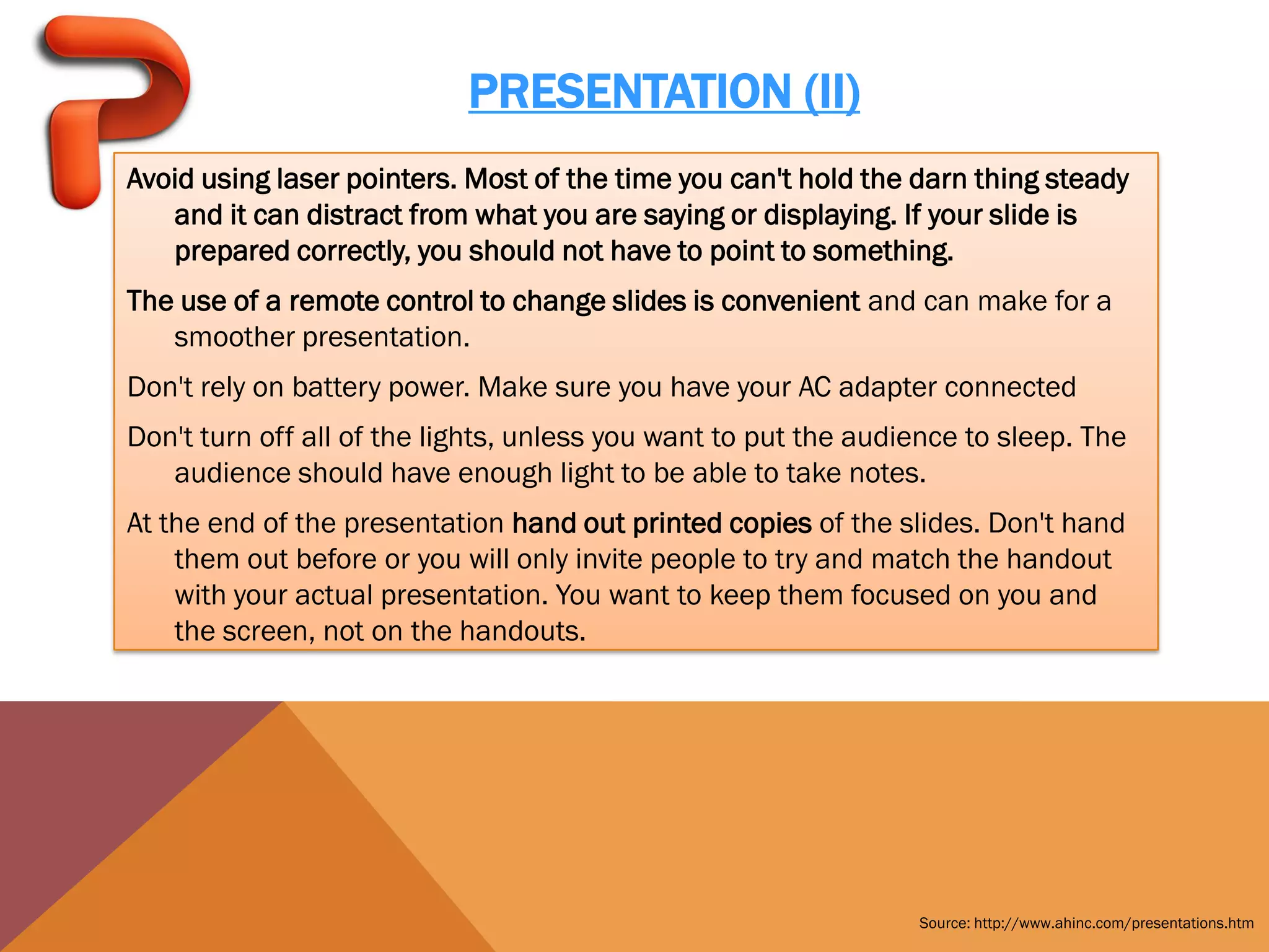 PRESENTATION (II)
Avoid using laser pointers. Most of the time you can't hold the darn thing steady
   and it can distract from what you are saying or displaying. If your slide is
   prepared correctly, you should not have to point to something.
The use of a remote control to change slides is convenient and can make for a
   smoother presentation.
Don't rely on battery power. Make sure you have your AC adapter connected
Don't turn off all of the lights, unless you want to put the audience to sleep. The
   audience should have enough light to be able to take notes.
At the end of the presentation hand out printed copies of the slides. Don't hand
    them out before or you will only invite people to try and match the handout
    with your actual presentation. You want to keep them focused on you and
    the screen, not on the handouts.




                                                                 Source: http://www.ahinc.com/presentations.htm
 