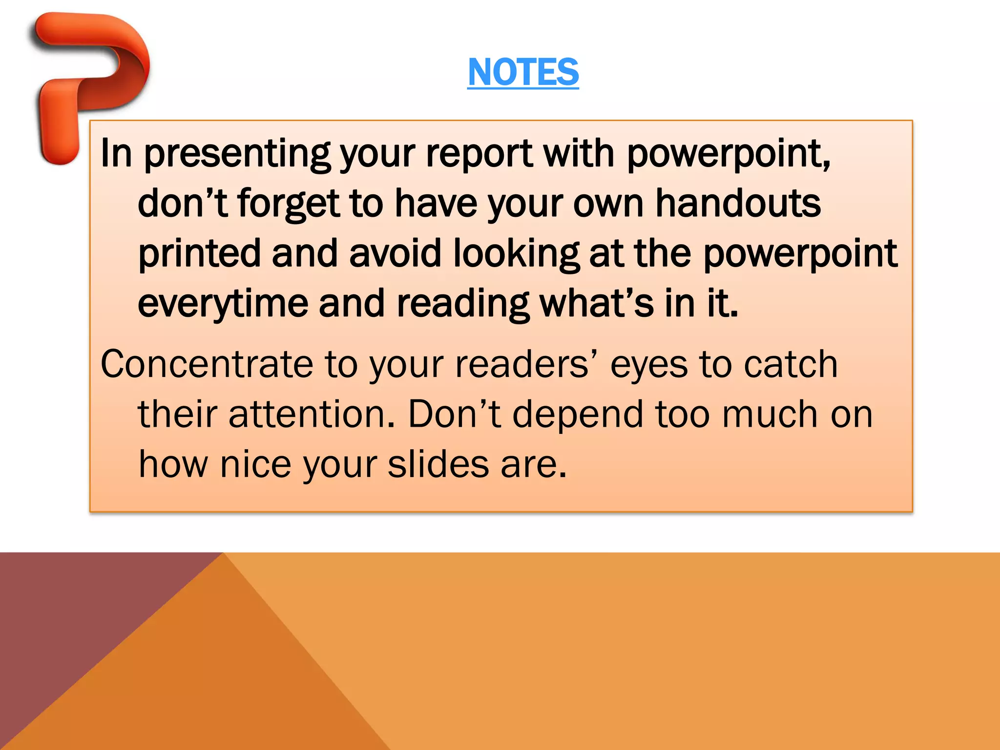 NOTES

In presenting your report with powerpoint,
  don’t forget to have your own handouts
  printed and avoid looking at the powerpoint
  everytime and reading what’s in it.
Concentrate to your readers’ eyes to catch
  their attention. Don’t depend too much on
  how nice your slides are.
 