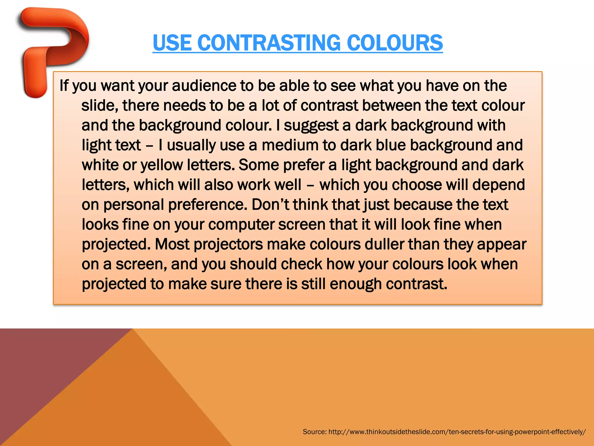 USE CONTRASTING COLOURS
If you want your audience to be able to see what you have on the
    slide, there needs to be a lot of contrast between the text colour
    and the background colour. I suggest a dark background with
    light text – I usually use a medium to dark blue background and
    white or yellow letters. Some prefer a light background and dark
    letters, which will also work well – which you choose will depend
    on personal preference. Don’t think that just because the text
    looks fine on your computer screen that it will look fine when
    projected. Most projectors make colours duller than they appear
    on a screen, and you should check how your colours look when
    projected to make sure there is still enough contrast.




                                    Source: http://www.thinkoutsidetheslide.com/ten-secrets-for-using-powerpoint-effectively/
 