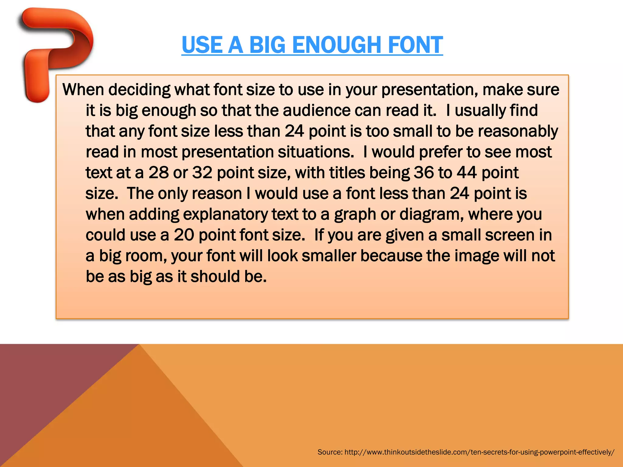 USE A BIG ENOUGH FONT
When deciding what font size to use in your presentation, make sure
  it is big enough so that the audience can read it. I usually find
  that any font size less than 24 point is too small to be reasonably
  read in most presentation situations. I would prefer to see most
  text at a 28 or 32 point size, with titles being 36 to 44 point
  size. The only reason I would use a font less than 24 point is
  when adding explanatory text to a graph or diagram, where you
  could use a 20 point font size. If you are given a small screen in
  a big room, your font will look smaller because the image will not
  be as big as it should be.




                                   Source: http://www.thinkoutsidetheslide.com/ten-secrets-for-using-powerpoint-effectively/
 
