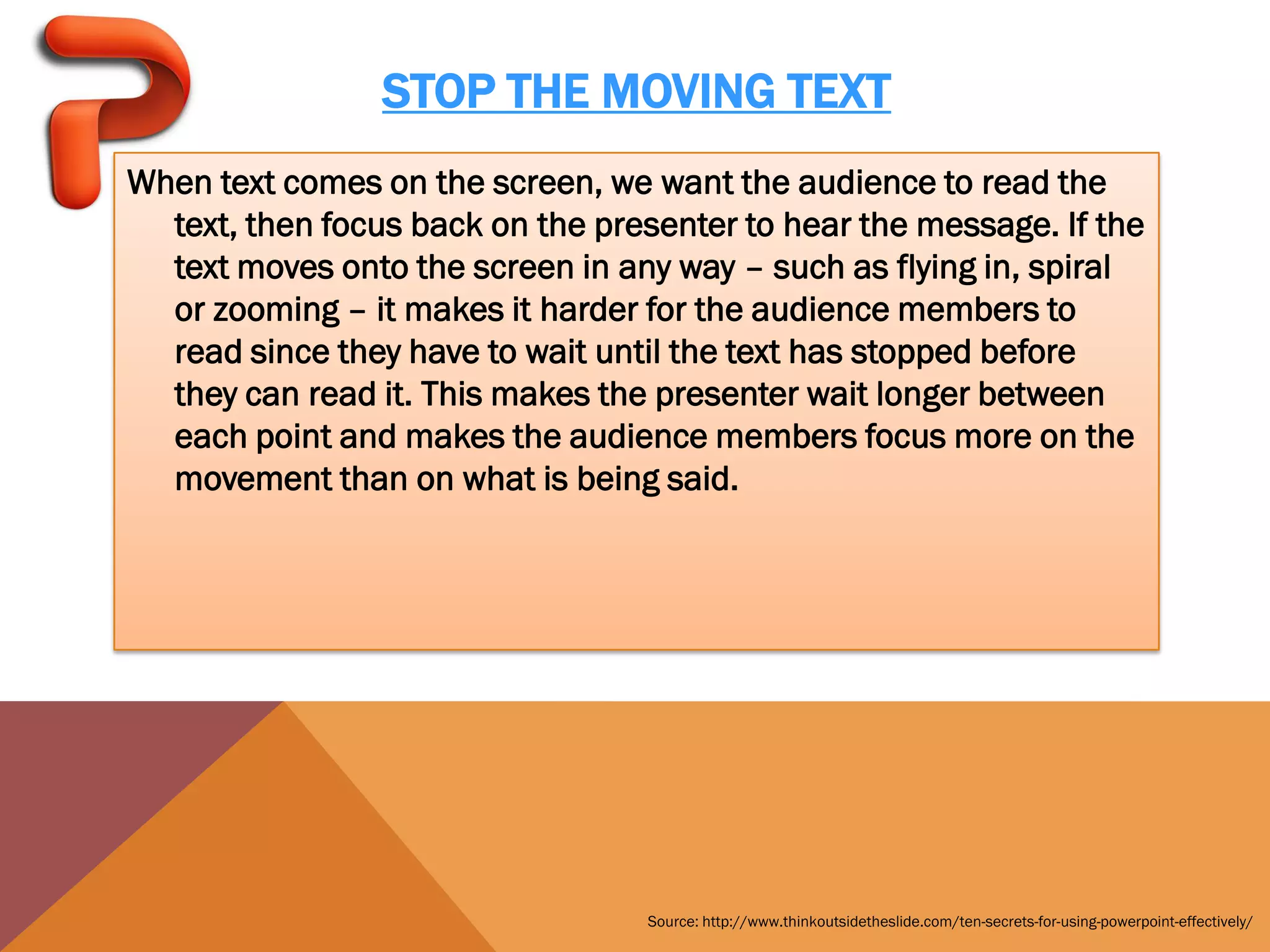 STOP THE MOVING TEXT
When text comes on the screen, we want the audience to read the
  text, then focus back on the presenter to hear the message. If the
  text moves onto the screen in any way – such as flying in, spiral
  or zooming – it makes it harder for the audience members to
  read since they have to wait until the text has stopped before
  they can read it. This makes the presenter wait longer between
  each point and makes the audience members focus more on the
  movement than on what is being said.




                                  Source: http://www.thinkoutsidetheslide.com/ten-secrets-for-using-powerpoint-effectively/
 