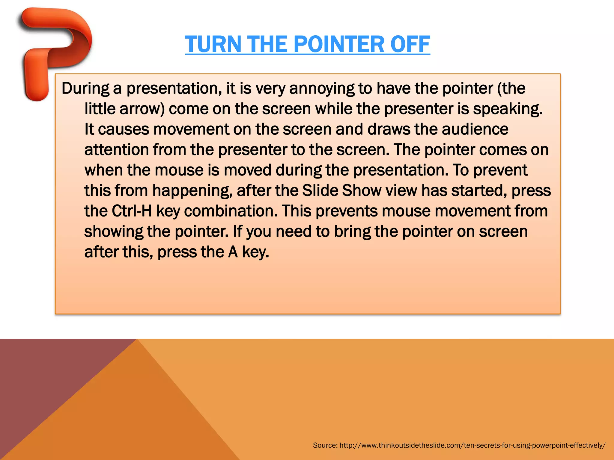 TURN THE POINTER OFF
During a presentation, it is very annoying to have the pointer (the
  little arrow) come on the screen while the presenter is speaking.
  It causes movement on the screen and draws the audience
  attention from the presenter to the screen. The pointer comes on
  when the mouse is moved during the presentation. To prevent
  this from happening, after the Slide Show view has started, press
  the Ctrl-H key combination. This prevents mouse movement from
  showing the pointer. If you need to bring the pointer on screen
  after this, press the A key.




                                  Source: http://www.thinkoutsidetheslide.com/ten-secrets-for-using-powerpoint-effectively/
 