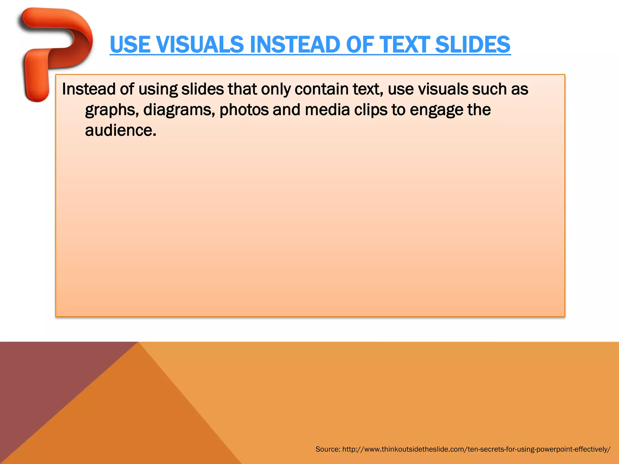 USE VISUALS INSTEAD OF TEXT SLIDES
Instead of using slides that only contain text, use visuals such as
   graphs, diagrams, photos and media clips to engage the
   audience.




                                    Source: http://www.thinkoutsidetheslide.com/ten-secrets-for-using-powerpoint-effectively/
 