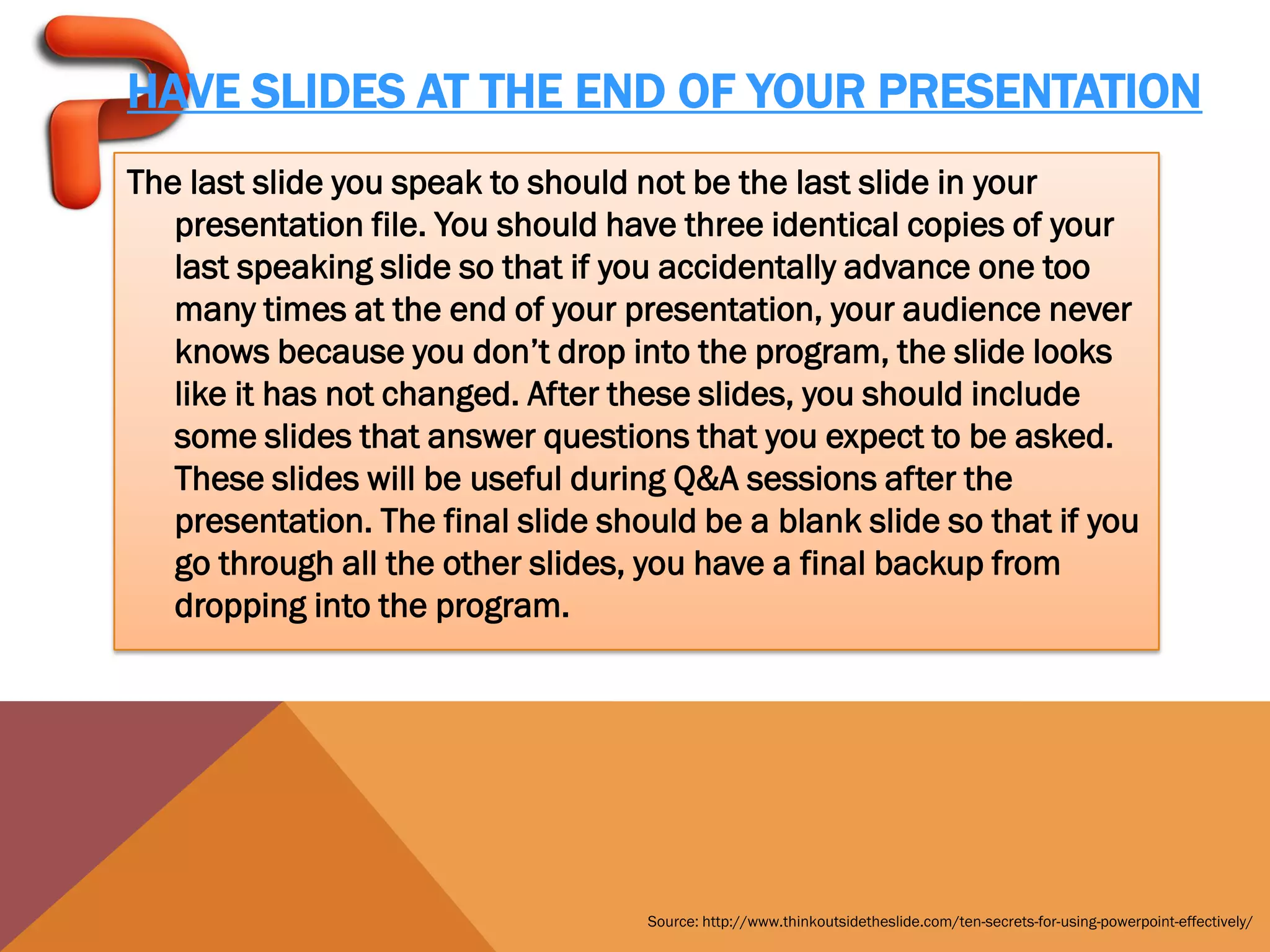 HAVE SLIDES AT THE END OF YOUR PRESENTATION
The last slide you speak to should not be the last slide in your
   presentation file. You should have three identical copies of your
   last speaking slide so that if you accidentally advance one too
   many times at the end of your presentation, your audience never
   knows because you don’t drop into the program, the slide looks
   like it has not changed. After these slides, you should include
   some slides that answer questions that you expect to be asked.
   These slides will be useful during Q&A sessions after the
   presentation. The final slide should be a blank slide so that if you
   go through all the other slides, you have a final backup from
   dropping into the program.




                                    Source: http://www.thinkoutsidetheslide.com/ten-secrets-for-using-powerpoint-effectively/
 
