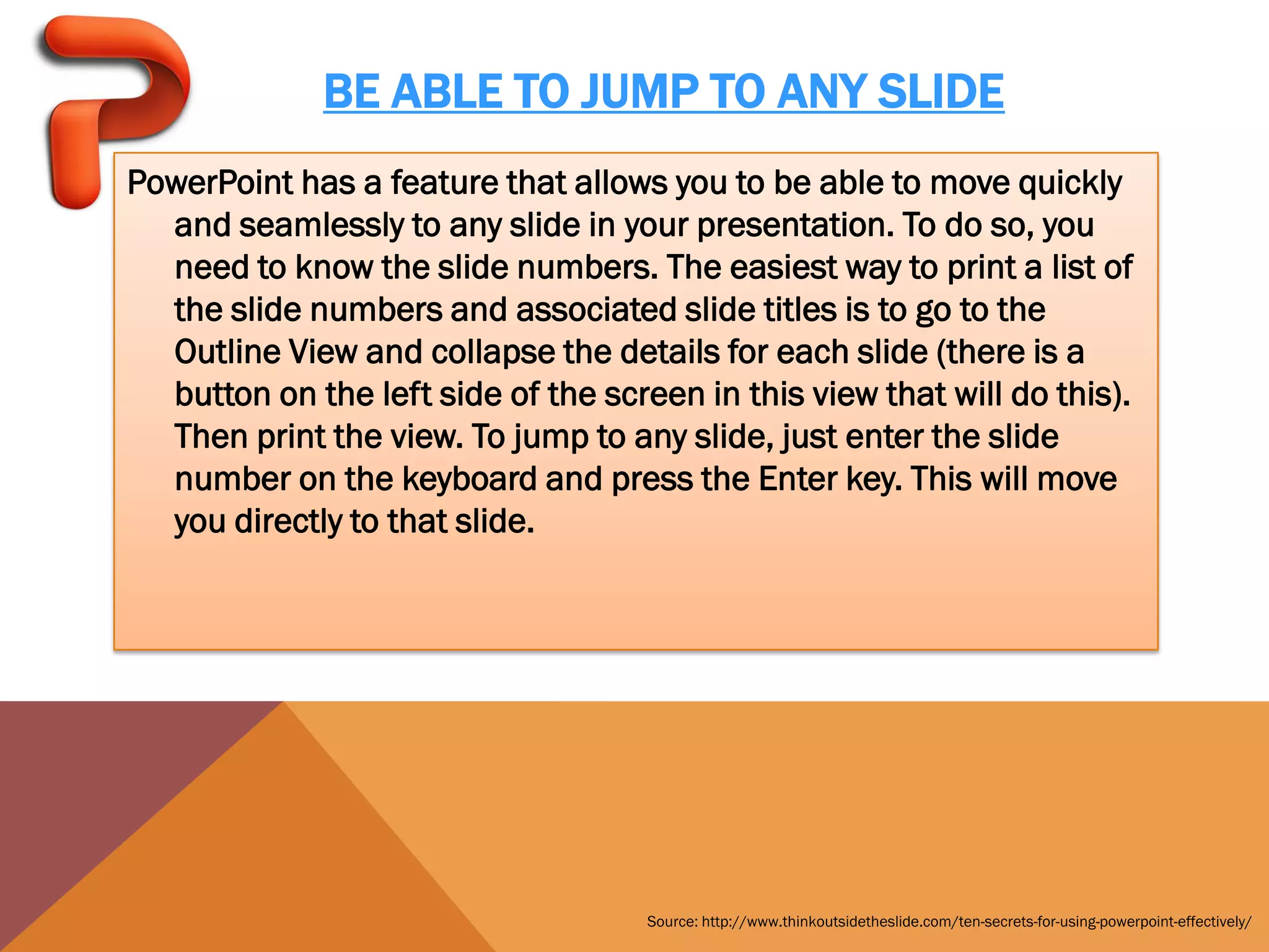 BE ABLE TO JUMP TO ANY SLIDE
PowerPoint has a feature that allows you to be able to move quickly
  and seamlessly to any slide in your presentation. To do so, you
  need to know the slide numbers. The easiest way to print a list of
  the slide numbers and associated slide titles is to go to the
  Outline View and collapse the details for each slide (there is a
  button on the left side of the screen in this view that will do this).
  Then print the view. To jump to any slide, just enter the slide
  number on the keyboard and press the Enter key. This will move
  you directly to that slide.




                                     Source: http://www.thinkoutsidetheslide.com/ten-secrets-for-using-powerpoint-effectively/
 