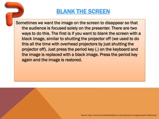 BLANK THE SCREEN
Sometimes we want the image on the screen to disappear so that
  the audience is focused solely on the presenter. There are two
  ways to do this. The first is if you want to blank the screen with a
  black image, similar to shutting the projector off (we used to do
  this all the time with overhead projectors by just shutting the
  projector off). Just press the period key (.) on the keyboard and
  the image is replaced with a black image. Press the period key
  again and the image is restored.




                                    Source: http://www.thinkoutsidetheslide.com/ten-secrets-for-using-powerpoint-effectively/
 