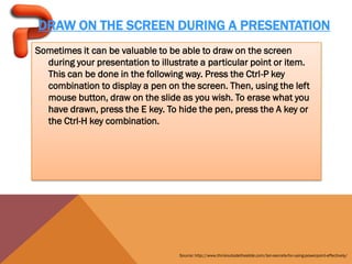 DRAW ON THE SCREEN DURING A PRESENTATION
Sometimes it can be valuable to be able to draw on the screen
  during your presentation to illustrate a particular point or item.
  This can be done in the following way. Press the Ctrl-P key
  combination to display a pen on the screen. Then, using the left
  mouse button, draw on the slide as you wish. To erase what you
  have drawn, press the E key. To hide the pen, press the A key or
  the Ctrl-H key combination.




                                   Source: http://www.thinkoutsidetheslide.com/ten-secrets-for-using-powerpoint-effectively/
 