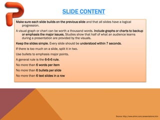 SLIDE CONTENT
Make sure each slide builds on the previous slide and that all slides have a logical
   progression.
A visual graph or chart can be worth a thousand words. Include graphs or charts to backup
     or emphasis the major issues. Studies show that half of what an audience learns
     during a presentation are provided by the visuals.
Keep the slides simple. Every slide should be understood within 7 seconds.
If there is too much on a slide, split it in two.
Use bullets to emphasis major points.
A general rule is the 6-6-6 rule.
No more than 6 words per item
No more than 6 bullets per slide
No more than 6 text slides in a row




                                                                        Source: http://www.ahinc.com/presentations.htm
 