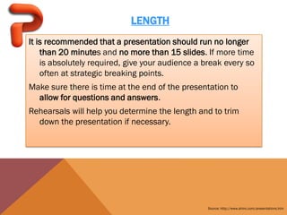 LENGTH
It is recommended that a presentation should run no longer
    than 20 minutes and no more than 15 slides. If more time
    is absolutely required, give your audience a break every so
    often at strategic breaking points.
Make sure there is time at the end of the presentation to
  allow for questions and answers.
Rehearsals will help you determine the length and to trim
  down the presentation if necessary.




                                                  Source: http://www.ahinc.com/presentations.htm
 
