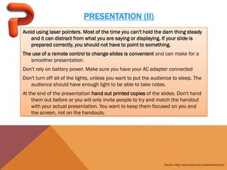 PRESENTATION (II)
Avoid using laser pointers. Most of the time you can't hold the darn thing steady
   and it can distract from what you are saying or displaying. If your slide is
   prepared correctly, you should not have to point to something.
The use of a remote control to change slides is convenient and can make for a
   smoother presentation.
Don't rely on battery power. Make sure you have your AC adapter connected
Don't turn off all of the lights, unless you want to put the audience to sleep. The
   audience should have enough light to be able to take notes.
At the end of the presentation hand out printed copies of the slides. Don't hand
    them out before or you will only invite people to try and match the handout
    with your actual presentation. You want to keep them focused on you and
    the screen, not on the handouts.




                                                                 Source: http://www.ahinc.com/presentations.htm
 