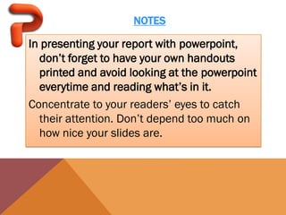 NOTES

In presenting your report with powerpoint,
  don’t forget to have your own handouts
  printed and avoid looking at the powerpoint
  everytime and reading what’s in it.
Concentrate to your readers’ eyes to catch
  their attention. Don’t depend too much on
  how nice your slides are.
 