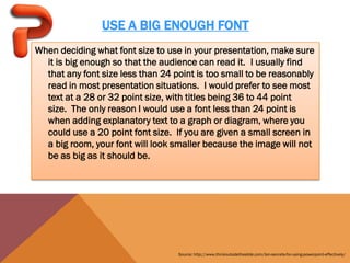 USE A BIG ENOUGH FONT
When deciding what font size to use in your presentation, make sure
  it is big enough so that the audience can read it. I usually find
  that any font size less than 24 point is too small to be reasonably
  read in most presentation situations. I would prefer to see most
  text at a 28 or 32 point size, with titles being 36 to 44 point
  size. The only reason I would use a font less than 24 point is
  when adding explanatory text to a graph or diagram, where you
  could use a 20 point font size. If you are given a small screen in
  a big room, your font will look smaller because the image will not
  be as big as it should be.




                                   Source: http://www.thinkoutsidetheslide.com/ten-secrets-for-using-powerpoint-effectively/
 