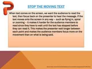 STOP THE MOVING TEXT
When text comes on the screen, we want the audience to read the
  text, then focus back on the presenter to hear the message. If the
  text moves onto the screen in any way – such as flying in, spiral
  or zooming – it makes it harder for the audience members to
  read since they have to wait until the text has stopped before
  they can read it. This makes the presenter wait longer between
  each point and makes the audience members focus more on the
  movement than on what is being said.




                                  Source: http://www.thinkoutsidetheslide.com/ten-secrets-for-using-powerpoint-effectively/
 