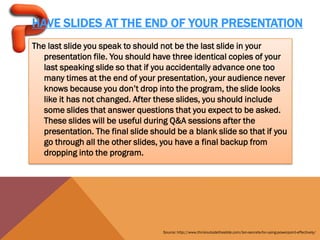 HAVE SLIDES AT THE END OF YOUR PRESENTATION
The last slide you speak to should not be the last slide in your
   presentation file. You should have three identical copies of your
   last speaking slide so that if you accidentally advance one too
   many times at the end of your presentation, your audience never
   knows because you don’t drop into the program, the slide looks
   like it has not changed. After these slides, you should include
   some slides that answer questions that you expect to be asked.
   These slides will be useful during Q&A sessions after the
   presentation. The final slide should be a blank slide so that if you
   go through all the other slides, you have a final backup from
   dropping into the program.




                                    Source: http://www.thinkoutsidetheslide.com/ten-secrets-for-using-powerpoint-effectively/
 