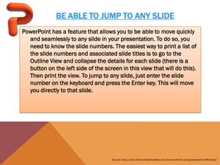 BE ABLE TO JUMP TO ANY SLIDE
PowerPoint has a feature that allows you to be able to move quickly
  and seamlessly to any slide in your presentation. To do so, you
  need to know the slide numbers. The easiest way to print a list of
  the slide numbers and associated slide titles is to go to the
  Outline View and collapse the details for each slide (there is a
  button on the left side of the screen in this view that will do this).
  Then print the view. To jump to any slide, just enter the slide
  number on the keyboard and press the Enter key. This will move
  you directly to that slide.




                                     Source: http://www.thinkoutsidetheslide.com/ten-secrets-for-using-powerpoint-effectively/
 