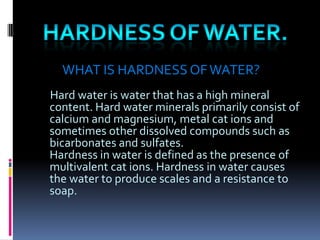 WHAT IS HARDNESS OF WATER?
Hard water is water that has a high mineral
content. Hard water minerals primarily consist of
calcium and magnesium, metal cat ions and
sometimes other dissolved compounds such as
bicarbonates and sulfates.
Hardness in water is defined as the presence of
multivalent cat ions. Hardness in water causes
the water to produce scales and a resistance to
soap.

 