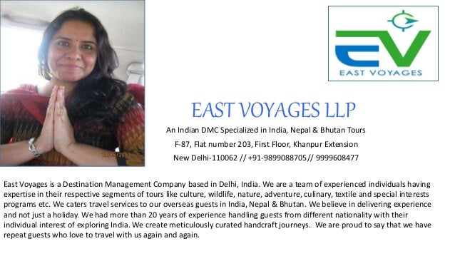 EAST VOYAGES LLP
An Indian DMC Specialized in India, Nepal & Bhutan Tours
F-87, Flat number 203, First Floor, Khanpur Extension
New Delhi-110062 // +91-9899088705// 9999608477
East Voyages is a Destination Management Company based in Delhi, India. We are a team of experienced individuals having
expertise in their respective segments of tours like culture, wildlife, nature, adventure, culinary, textile and special interests
programs etc. We caters travel services to our overseas guests in India, Nepal & Bhutan. We believe in delivering experience
and not just a holiday. We had more than 20 years of experience handling guests from different nationality with their
individual interest of exploring India. We create meticulously curated handcraft journeys. We are proud to say that we have
repeat guests who love to travel with us again and again.
 