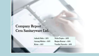 Company Report
Cera Sanitaryware Ltd.
Aakash Saha – A01

Neha Gupta – A02

Anurag Mishra – A03

Ranjan Kumar – A04

Kiran – A05

Vandita Naroola – A06

 