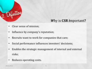 Why is CSR important?
    • Clear sense of mission;

    • Influence by company’s reputation;

    • Recruits want to work for companies that care;

    • Social performance influences investors’ decisions;

    • Enables the strategic management of internal and external
        risks;

    • Reduces operating costs.
28/03/2012                        4
 