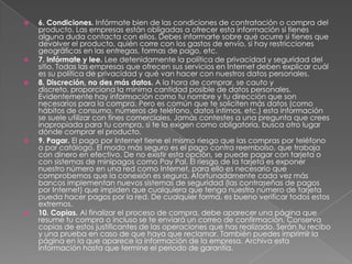    6. Condiciones. Infórmate bien de las condiciones de contratación o compra del
    producto. Las empresas están obligadas a ofrecer esta información si tienes
    alguna duda contacta con ellos. Debes informarte sobre qué ocurre si tienes que
    devolver el producto, quién corre con los gastos de envío, si hay restricciones
    geográficas en las entregas, formas de pago, etc.
   7. Infórmate y lee. Lee detenidamente la política de privacidad y seguridad del
    sitio. Todas las empresas que ofrecen sus servicios en Internet deben explicar cuál
    es su política de privacidad y qué van hacer con nuestros datos personales.
   8. Discreción, no des más datos. A la hora de comprar, se cauto y
    discreto, proporciona la mínima cantidad posible de datos personales.
    Evidentemente hay información como tu nombre y tu dirección que son
    necesarios para la compra. Pero es común que te soliciten más datos (como
    hábitos de consumo, números de teléfono, datos íntimos, etc.) esta información
    se suele utilizar con fines comerciales. Jamás contestes a una pregunta que crees
    inapropiada para tu compra, si te la exigen como obligatoria, busca otro lugar
    dónde comprar el producto.
   9. Pagar. El pago por Internet tiene el mismo riesgo que las compras por teléfono
    o por catálogo. El modo más seguro es el pago contra reembolso, que trabaja
    con dinero en efectivo. De no existir esta opción, se puede pagar con tarjeta o
    con sistemas de minipagos como Pay Pal. El riesgo de la tarjeta es exponer
    nuestro número en una red como Internet, para ello es necesario que
    comprobemos que la conexión es segura. Afortunadamente cada vez más
    bancos implementan nuevos sistemas de seguridad (las contraseñas de pagos
    por Internet) que impiden que cualquiera que tenga nuestro número de tarjeta
    pueda hacer pagos por la red. De cualquier forma, es bueno verificar todos estos
    extremos.
   10. Copias. Al finalizar el proceso de compra, debe aparecer una página que
    resume tu compra o incluso se te enviará un correo de confirmación. Conserva
    copias de estos justificantes de las operaciones que has realizado. Serán tu recibo
    y una prueba en caso de que haya que reclamar. También puedes imprimir la
    página en la que aparece la información de la empresa. Archiva esta
    información hasta que termine el periodo de garantía.
 