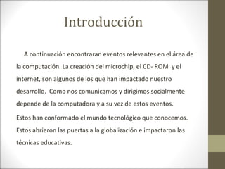 Introducción
A continuación encontraran eventos relevantes en el área de
la computación. La creación del microchip, el CD- ROM y el
internet, son algunos de los que han impactado nuestro
desarrollo. Como nos comunicamos y dirigimos socialmente
depende de la computadora y a su vez de estos eventos.
Estos han conformado el mundo tecnológico que conocemos.
Estos abrieron las puertas a la globalización e impactaron las
técnicas educativas.

 