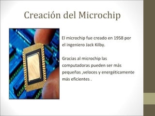 Creación del Microchip
•
•

El microchip fue creado en 1958 por
el ingeniero Jack Kilby.
Gracias al microchip las
computadoras pueden ser más
pequeñas ,veloces y energéticamente
más eficientes .

 