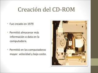 Creación del CD-ROM
• Fue creado en 1979
• Permitió almacenar más
información o data en la
computadora.
• Permitió en las computadoras
mayor velocidad y bajo costo.

 