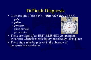 Difficult Diagnosis
• Classic signs of the 5 P’s - ARE NOT RELIABLE:
– pain
– pallor
– paralysis
– pulselessness
– paresthesias
• These are signs of an ESTABLISHED compartment
syndrome where ischemic injury has already taken place
• These signs may be present in the absence of
compartment syndrome.
 