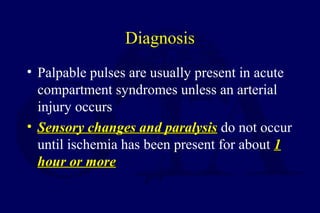 Diagnosis
• Palpable pulses are usually present in acute
compartment syndromes unless an arterial
injury occurs
• Sensory changes and paralysisSensory changes and paralysis do not occur
until ischemia has been present for about 11
hour or morehour or more
 