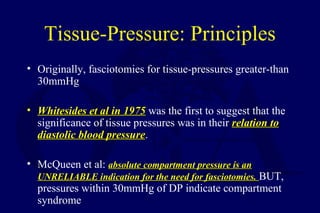 Tissue-Pressure: Principles
• Originally, fasciotomies for tissue-pressures greater-than
30mmHg
• Whitesides et al in 1975Whitesides et al in 1975 was the first to suggest that the
significance of tissue pressures was in their relation torelation to
diastolic blood pressurediastolic blood pressure.
• McQueen et al: absolute compartment pressure is anabsolute compartment pressure is an
UNRELIABLE indication for the need for fasciotomies.UNRELIABLE indication for the need for fasciotomies. BUT,
pressures within 30mmHg of DP indicate compartment
syndrome
 