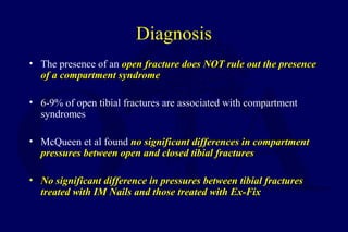 Diagnosis
• The presence of an open fracture does NOT rule out the presenceopen fracture does NOT rule out the presence
of a compartment syndromeof a compartment syndrome
• 6-9% of open tibial fractures are associated with compartment
syndromes
• McQueen et al found no significant differences in compartmentno significant differences in compartment
pressures between open and closed tibial fracturespressures between open and closed tibial fractures
• No significant difference in pressures between tibial fracturesNo significant difference in pressures between tibial fractures
treated with IM Nails and those treated with Ex-Fixtreated with IM Nails and those treated with Ex-Fix
 