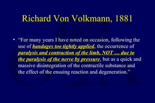 Richard Von Volkmann, 1881
• “For many years I have noted on occasion, following the
use of bandages too tightly appliedbandages too tightly applied, the occurrence of
paralysis and contraction of the limb, NOT … due toparalysis and contraction of the limb, NOT … due to
thethe paralysis of the nerve by pressureparalysis of the nerve by pressure, but as a quick and
massive disintegration of the contractile substance and
the effect of the ensuing reaction and degeneration.”
 