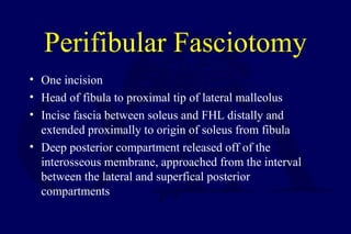 Perifibular Fasciotomy
• One incision
• Head of fibula to proximal tip of lateral malleolus
• Incise fascia between soleus and FHL distally and
extended proximally to origin of soleus from fibula
• Deep posterior compartment released off of the
interosseous membrane, approached from the interval
between the lateral and superfical posterior
compartments
 