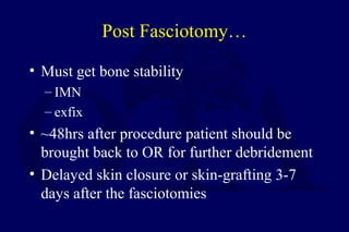 Post Fasciotomy…
• Must get bone stability
– IMN
– exfix
• ~48hrs after procedure patient should be
brought back to OR for further debridement
• Delayed skin closure or skin-grafting 3-7
days after the fasciotomies
 