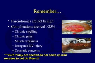 Remember…
• Fasciotomies are not benign
• Complications are real >25%
– Chronic swelling
– Chronic pain
– Muscle weakness
– Iatrogenic NV injury
– Cosmetic concerns
*** BUT if they are needed do not come up with*** BUT if they are needed do not come up with
excuses to not do them !!!excuses to not do them !!!
 