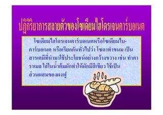 โซเดียมไฮโดรเจนคาร์ บอเนตหรือโซเดียมไบ-
คาร์ บอเนต หรือเรียกกันทัวไปว่ า โซดาทําขนม เป็ น
                           /
สารเคมีทนํามาใช้ ประโยชน์ อย่ างกว้ างขวาง เช่ น ทําคา
          ี/
ราเมล ใส่ ในนําต้ มผักทําให้ ผกมีสีเขียว ใช้ เป็ น
              2               ั
ส่ วนผสมของผงฟู
 