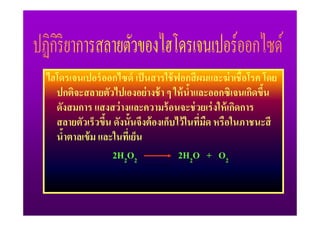 ไฮโดรเจนเปอร์ ออกไซด์ เป็ นสารใช้ ฟอกสี ผมและฆ่ าเชื2อโรค โดย
  ปกติจะสลายตัวไปเองอย่ างช้ า ๆ ให้ นําและออกซิเจนเกิดขึน
                                         2                2
  ดังสมการ แสงสว่ างและความร้ อนจะช่ วยเร่ งให้ เกิดการ
  สลายตัวเร็วขึน ดังนั2นจึงต้ องเก็บไว้ ในทีมด หรือในภาชนะสี
               2                            / ื
  นําตาลเข้ ม และในทีเ/ ย็น
    2
                 2H2O2               2H2O + O2
 