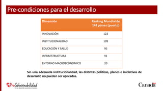 5
Dimensión Ranking Mundial de
148 países (puesto)
INNOVACIÓN 122
INSTITUCIONALIDAD 109
EDUCACIÓN Y SALUD 95
INFRAESTRUCTURA 91
ENTORNO MACROECONOMICO 20
Sin una adecuada institucionalidad, las distintas políticas, planes e iniciativas de
desarrollo no pueden ser aplicadas.
Pre-condiciones para el desarrollo
 