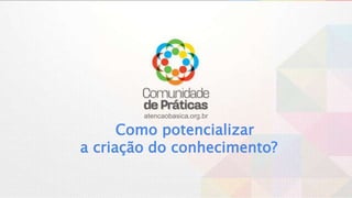 atencaobasica.org.br
Como potencializar
a criação do conhecimento?
 