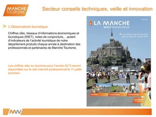 Chiffres clés, réseaux d’informations économiques et
touristiques (RIET), notes de conjoncture,…autant
d’indicateurs de l’activité touristique de notre
département produits chaque année à destination des
professionnels et partenaires de Manche Tourisme.
Les chiffres clés du tourisme pour l’année 2013 seront
disponibles sur le site internet professionnel le 11 juillet
prochain.
L’Observatoire touristique
Secteur conseils techniques, veille et innovation
 